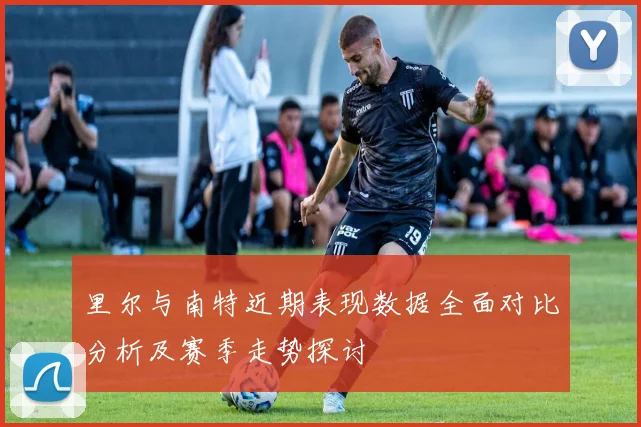 里尔与南特近期表现数据全面对比分析及赛季走势探讨