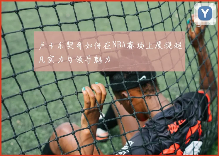 卢卡东契奇如何在NBA赛场上展现超凡实力与领导魅力