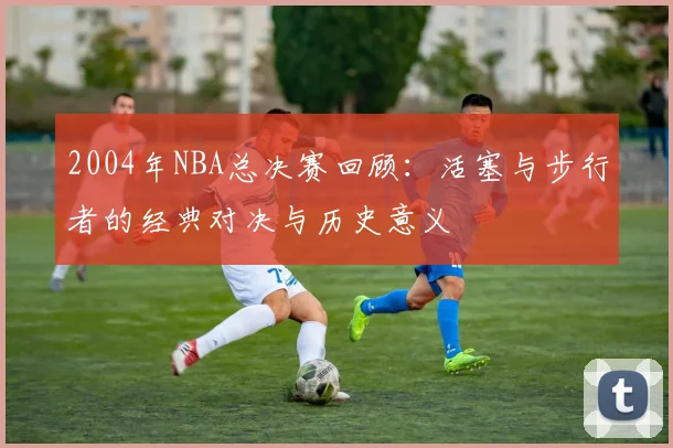 2004年NBA总决赛回顾：活塞与步行者的经典对决与历史意义