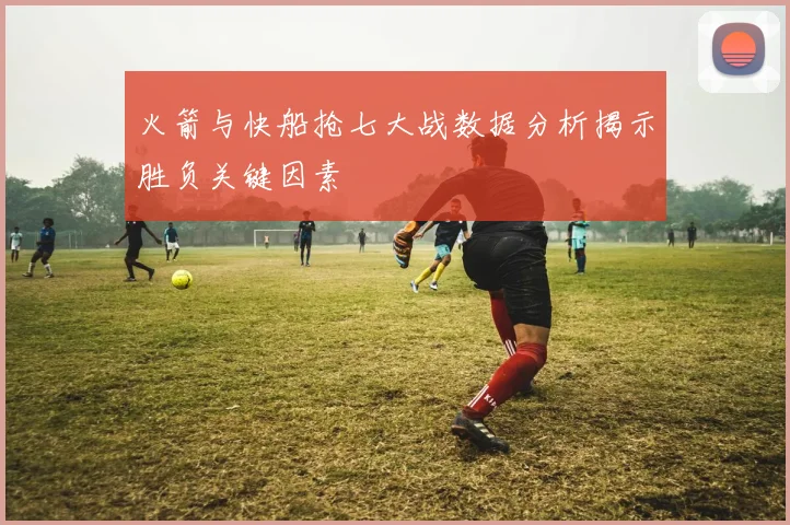 火箭与快船抢七大战数据分析揭示胜负关键因素